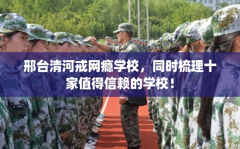 邢台清河戒网瘾学校，同时梳理十家值得信赖的学校！