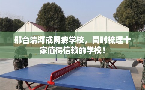 邢台清河戒网瘾学校，同时梳理十家值得信赖的学校！