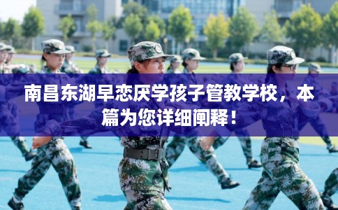 南昌东湖早恋厌学孩子管教学校，本篇为您详细阐释！