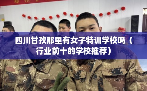 四川甘孜那里有女子特训学校吗（行业前十的学校推荐）