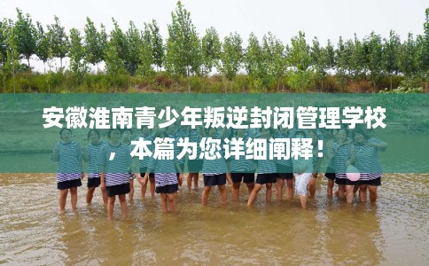 安徽淮南青少年叛逆封闭管理学校，本篇为您详细阐释！