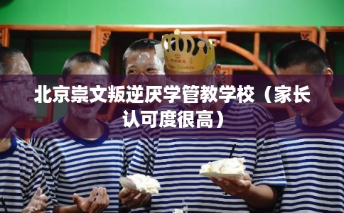 北京崇文叛逆厌学管教学校（家长认可度很高）