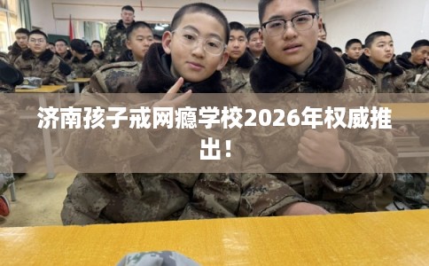 济南孩子戒网瘾学校2026年权威推出！