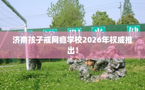 济南孩子戒网瘾学校2026年权威推出！