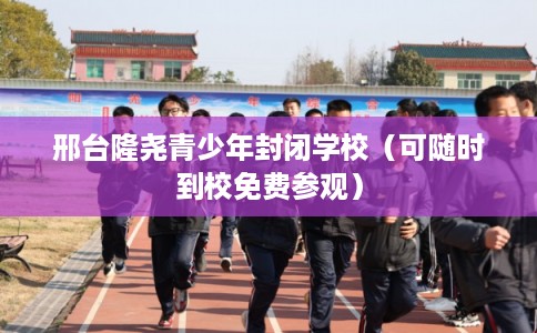 邢台隆尧青少年封闭学校（可随时到校免费参观）