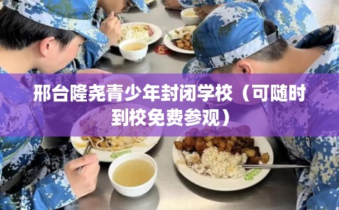 邢台隆尧青少年封闭学校（可随时到校免费参观）
