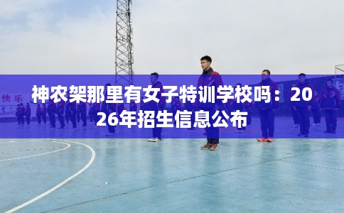 神农架那里有女子特训学校吗：2026年招生信息公布