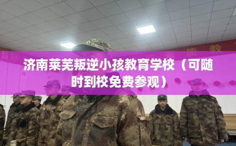 济南莱芜叛逆小孩教育学校（可随时到校免费参观）