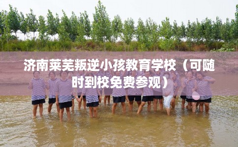 济南莱芜叛逆小孩教育学校（可随时到校免费参观）