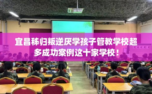 宜昌秭归叛逆厌学孩子管教学校超多成功案例这十家学校！