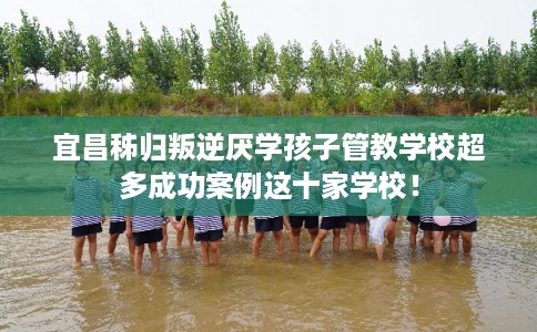 宜昌秭归叛逆厌学孩子管教学校超多成功案例这十家学校！