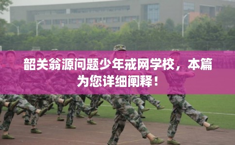 韶关翁源问题少年戒网学校，本篇为您详细阐释！