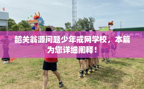 韶关翁源问题少年戒网学校，本篇为您详细阐释！