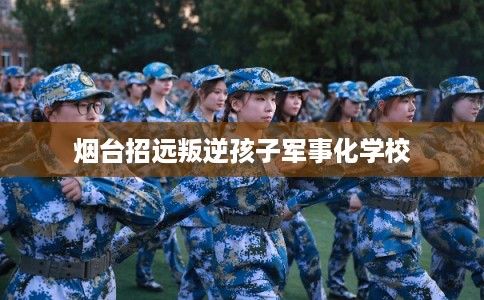 烟台招远叛逆孩子军事化学校 烟台招远叛逆孩子军事化学校