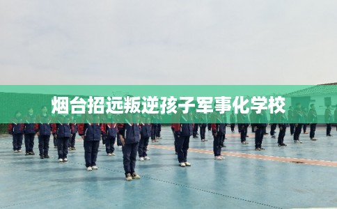 烟台招远叛逆孩子军事化学校 烟台招远叛逆孩子军事化学校