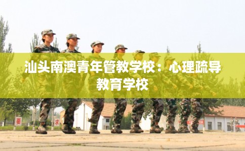 汕头南澳青年管教学校：心理疏导教育学校