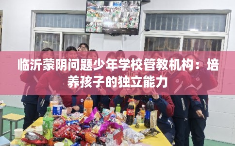临沂蒙阴问题少年学校管教机构：培养孩子的独立能力