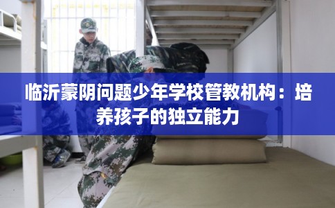 临沂蒙阴问题少年学校管教机构：培养孩子的独立能力