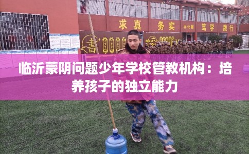 临沂蒙阴问题少年学校管教机构：培养孩子的独立能力