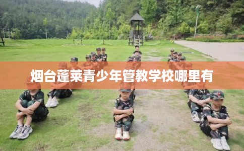 烟台蓬莱青少年管教学校哪里有