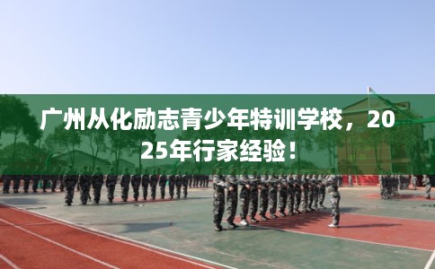 广州从化励志青少年特训学校，2025年行家经验！