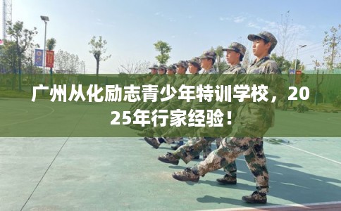 广州从化励志青少年特训学校，2025年行家经验！