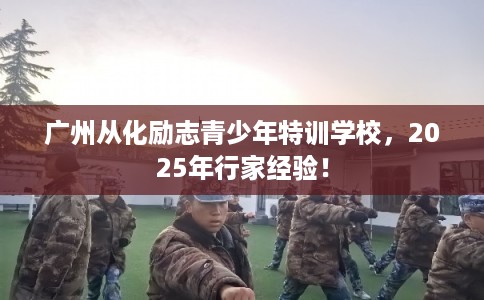 广州从化励志青少年特训学校，2025年行家经验！