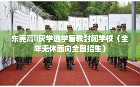 东莞高埗厌学逃学管教封闭学校（全年无休面向全国招生）