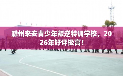 滁州来安青少年叛逆特训学校，2026年好评极高！