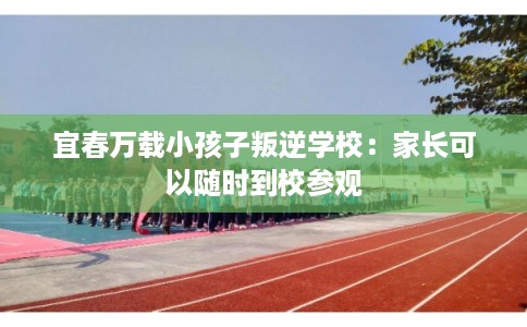 宜春万载小孩子叛逆学校：家长可以随时到校参观