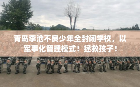 青岛李沧不良少年全封闭学校，以军事化管理模式！拯救孩子！