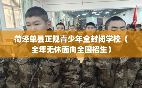 菏泽单县正规青少年全封闭学校（全年无休面向全国招生）