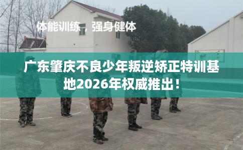 广东肇庆不良少年叛逆矫正特训基地2026年权威推出！