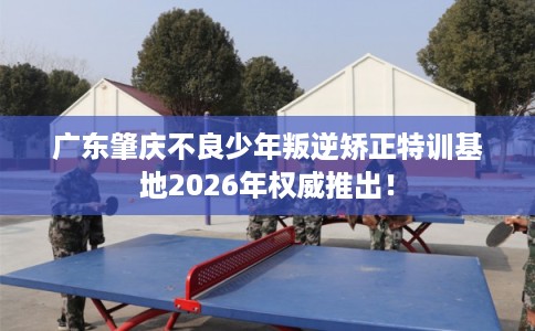 广东肇庆不良少年叛逆矫正特训基地2026年权威推出！