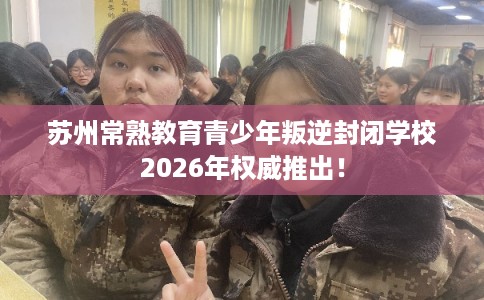 苏州常熟教育青少年叛逆封闭学校2026年权威推出！