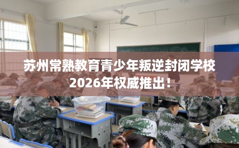 苏州常熟教育青少年叛逆封闭学校2026年权威推出！