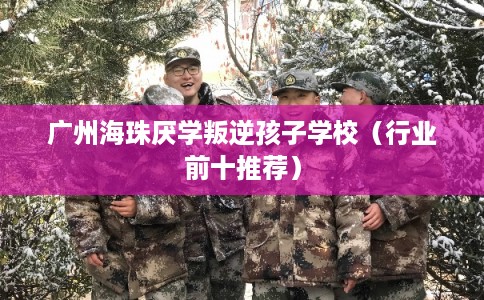 广州海珠厌学叛逆孩子学校（行业前十推荐）