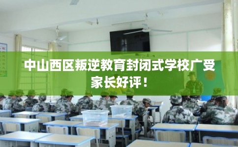 中山西区叛逆教育封闭式学校广受家长好评！