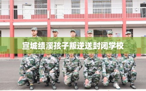 宣城绩溪孩子叛逆送封闭学校