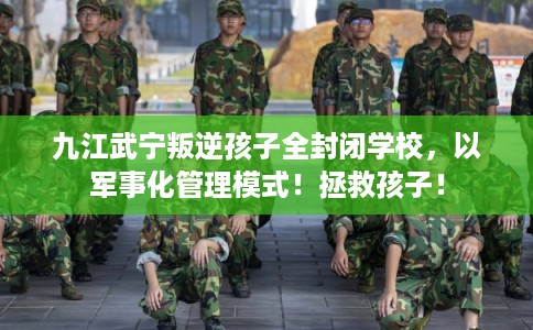 九江武宁叛逆孩子全封闭学校，以军事化管理模式！拯救孩子！