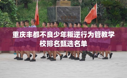 重庆丰都不良少年叛逆行为管教学校排名甄选名单