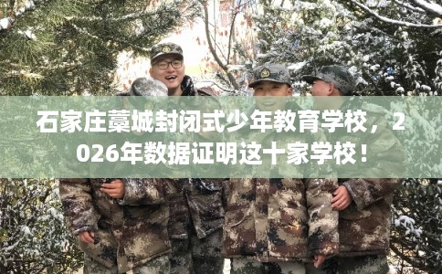 石家庄藁城封闭式少年教育学校，2026年数据证明这十家学校！