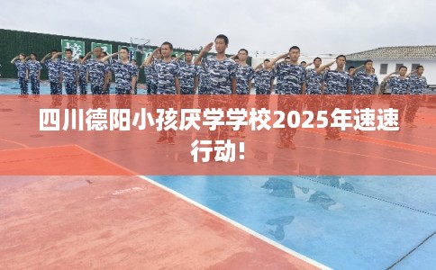 四川德阳小孩厌学学校2025年速速行动!
