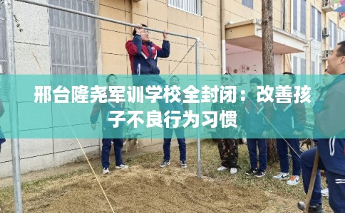 邢台隆尧军训学校全封闭：改善孩子不良行为习惯