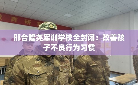 邢台隆尧军训学校全封闭：改善孩子不良行为习惯
