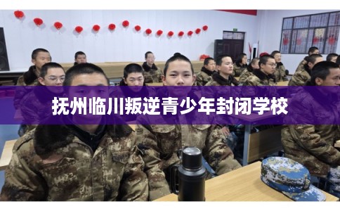 抚州临川叛逆青少年封闭学校
