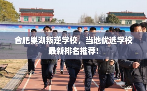 合肥巢湖叛逆学校，当地优选学校最新排名推荐!