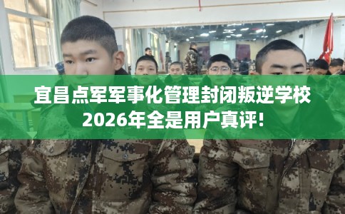 宜昌点军军事化管理封闭叛逆学校2026年全是用户真评!