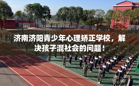 济南济阳青少年心理矫正学校，解决孩子混社会的问题！