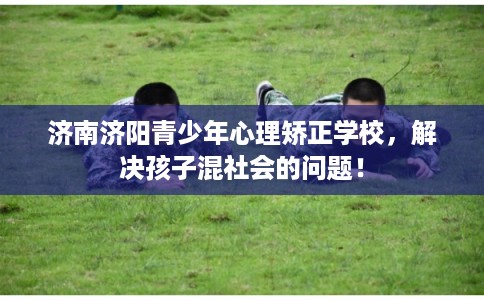 济南济阳青少年心理矫正学校，解决孩子混社会的问题！